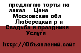 предлагаю торты на заказ  › Цена ­ 1 000 - Московская обл., Люберецкий р-н Свадьба и праздники » Услуги   